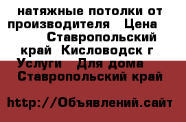 натяжные потолки от производителя › Цена ­ 299 - Ставропольский край, Кисловодск г. Услуги » Для дома   . Ставропольский край